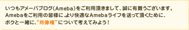 いつもアメーバブログ(Ameba)をご利用頂きまして、誠に有難うございます。Amebaをご利用の皆様に、より快適なAmebaライフを送って頂くために、私と一緒に、“肖像権”について考えてみましょう。